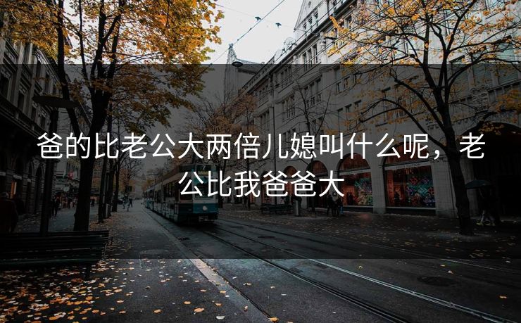 爸的比老公大两倍儿媳叫什么呢，老公比我爸爸大