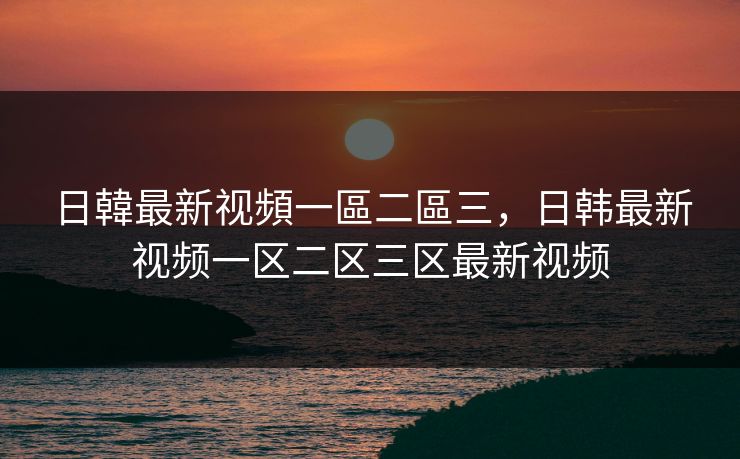 日韓最新视頻一區二區三，日韩最新视频一区二区三区最新视频