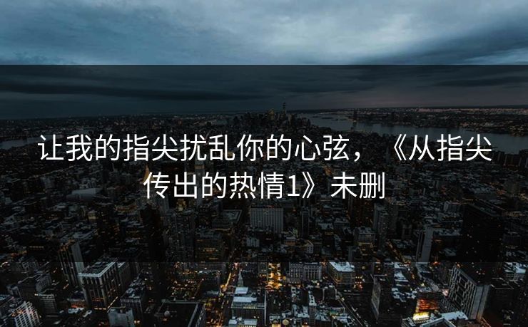 让我的指尖扰乱你的心弦，《从指尖传出的热情1》未删