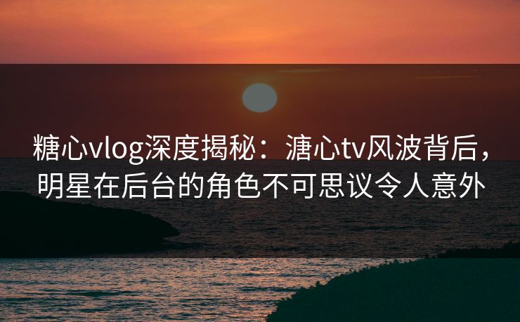 糖心vlog深度揭秘：溏心tv风波背后，明星在后台的角色不可思议令人意外