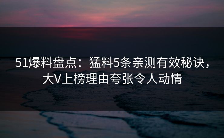 51爆料盘点：猛料5条亲测有效秘诀，大V上榜理由夸张令人动情