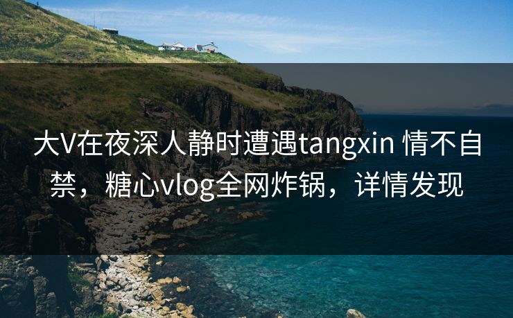 大V在夜深人静时遭遇tangxin 情不自禁，糖心vlog全网炸锅，详情发现