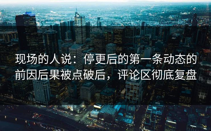 现场的人说：停更后的第一条动态的前因后果被点破后，评论区彻底复盘