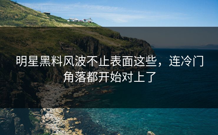 明星黑料风波不止表面这些，连冷门角落都开始对上了