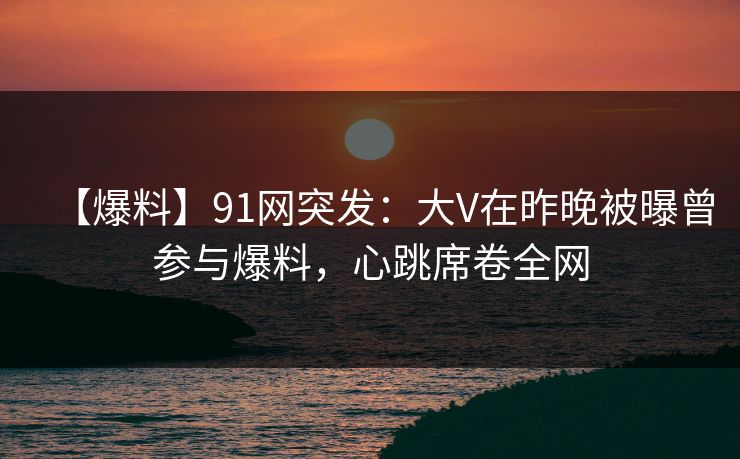 【爆料】91网突发：大V在昨晚被曝曾参与爆料，心跳席卷全网