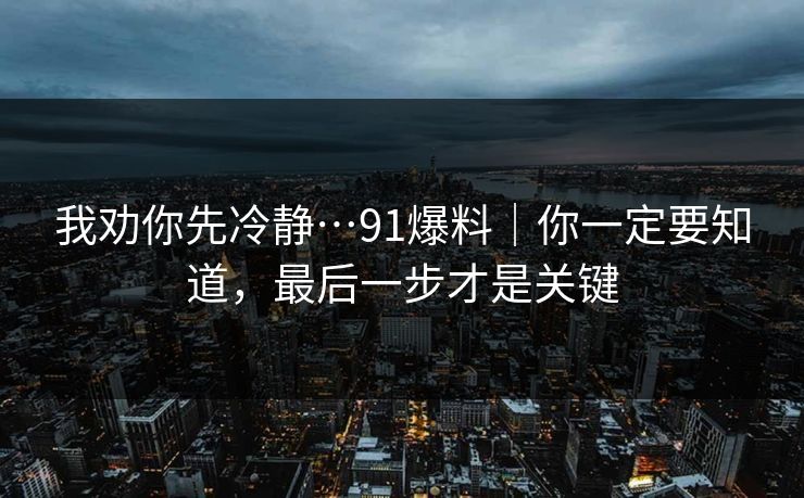 我劝你先冷静…91爆料｜你一定要知道，最后一步才是关键