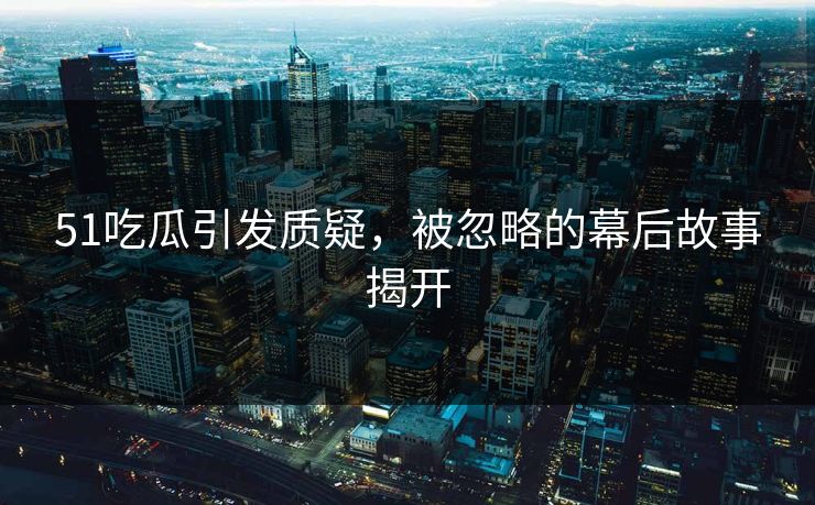 51吃瓜引发质疑，被忽略的幕后故事揭开