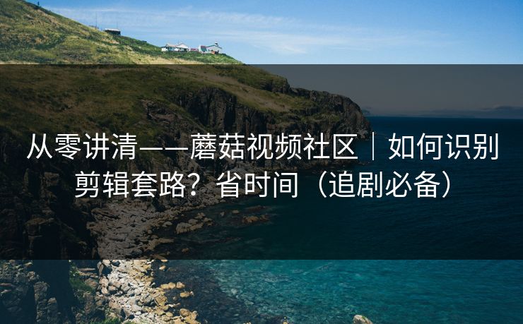从零讲清——蘑菇视频社区｜如何识别剪辑套路？省时间（追剧必备）