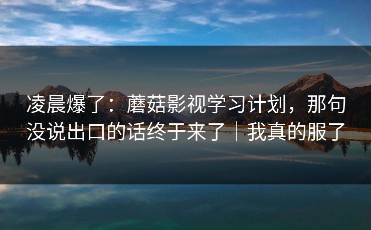 凌晨爆了：蘑菇影视学习计划，那句没说出口的话终于来了｜我真的服了