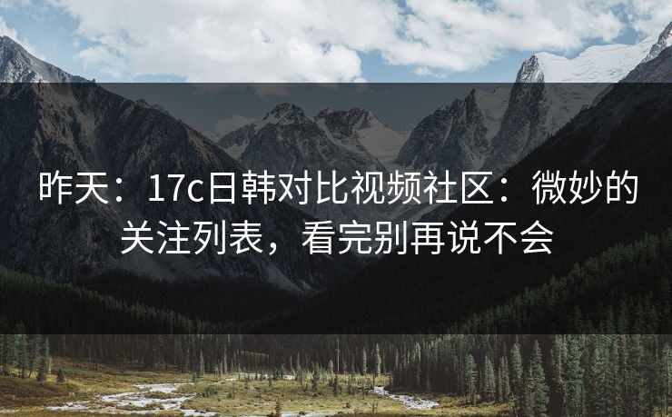 昨天：17c日韩对比视频社区：微妙的关注列表，看完别再说不会