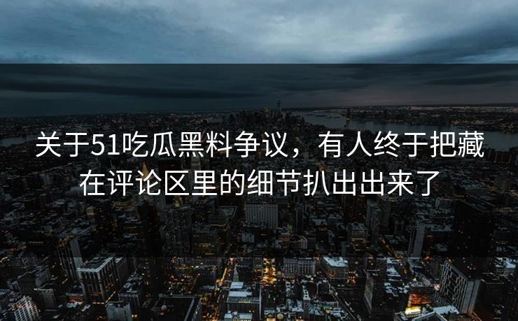 关于51吃瓜黑料争议，有人终于把藏在评论区里的细节扒出出来了