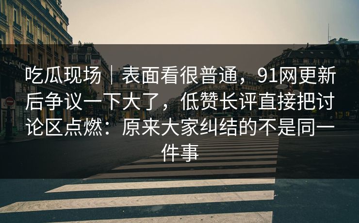 吃瓜现场｜表面看很普通，91网更新后争议一下大了，低赞长评直接把讨论区点燃：原来大家纠结的不是同一件事