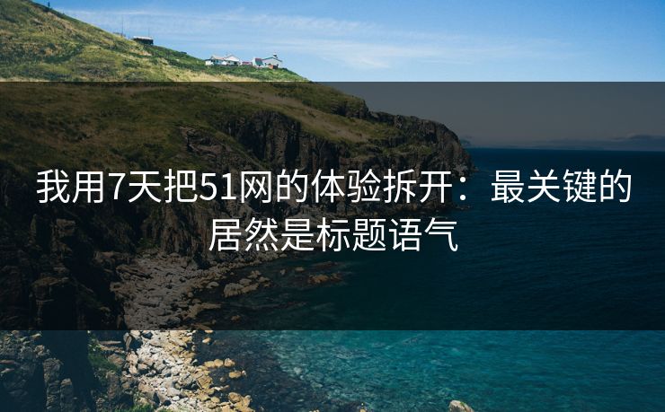 我用7天把51网的体验拆开：最关键的居然是标题语气