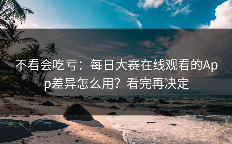 不看会吃亏：每日大赛在线观看的App差异怎么用？看完再决定