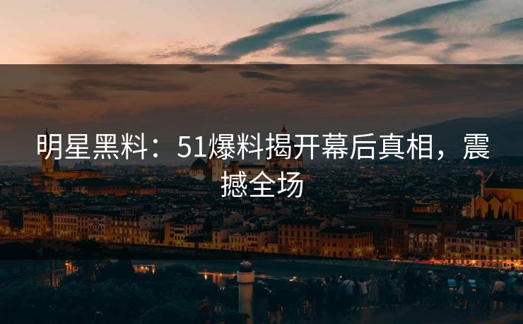 明星黑料：51爆料揭开幕后真相，震撼全场