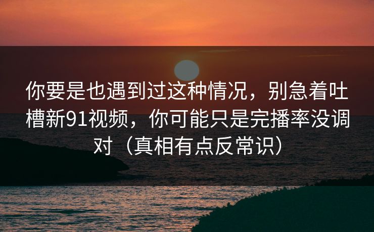 你要是也遇到过这种情况，别急着吐槽新91视频，你可能只是完播率没调对（真相有点反常识）