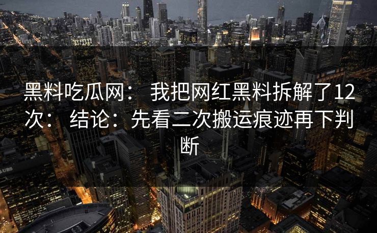 黑料吃瓜网： 我把网红黑料拆解了12次： 结论：先看二次搬运痕迹再下判断