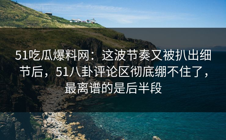 51吃瓜爆料网：这波节奏又被扒出细节后，51八卦评论区彻底绷不住了，最离谱的是后半段