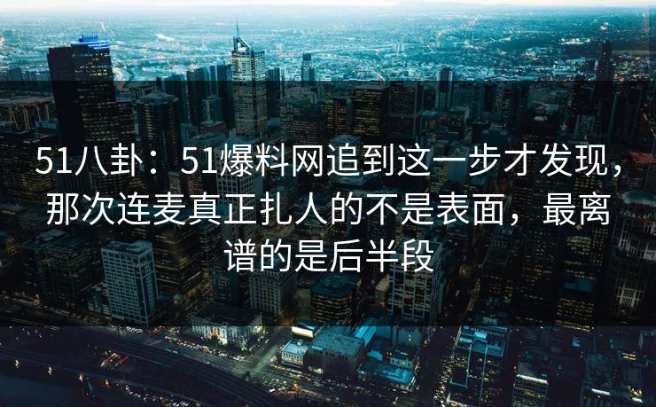 51八卦：51爆料网追到这一步才发现，那次连麦真正扎人的不是表面，最离谱的是后半段