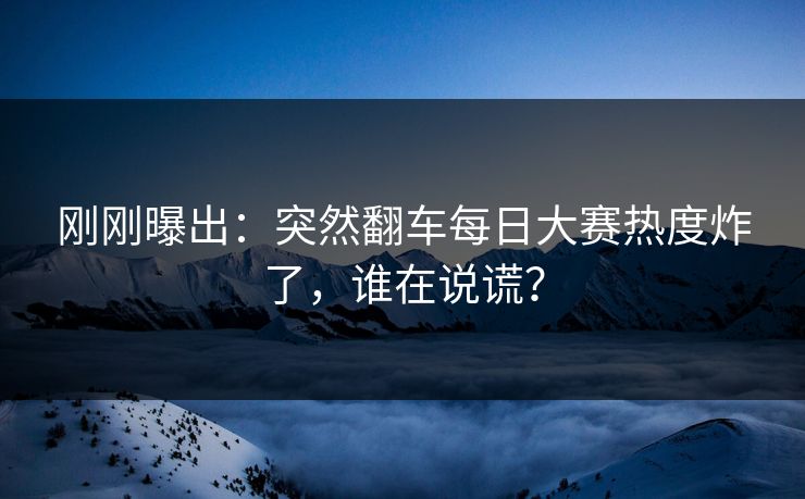 刚刚曝出：突然翻车每日大赛热度炸了，谁在说谎？