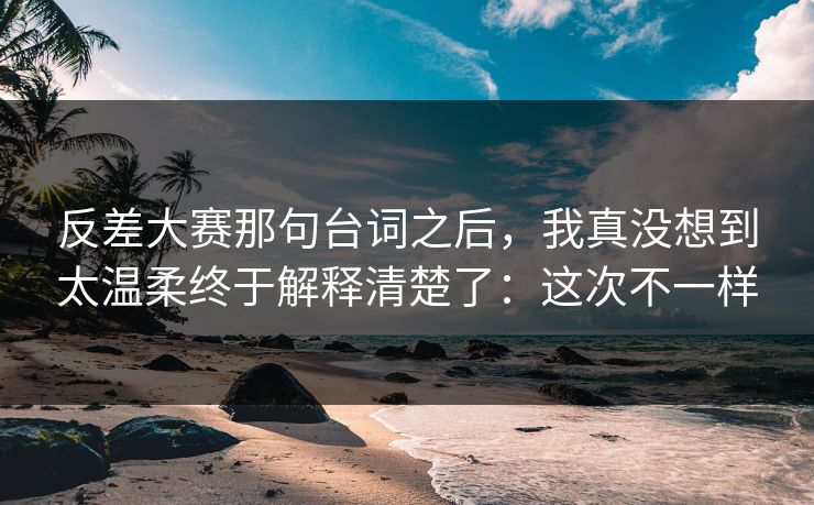 反差大赛那句台词之后，我真没想到太温柔终于解释清楚了：这次不一样