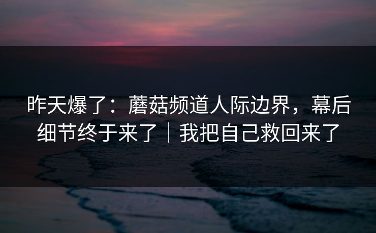 昨天爆了：蘑菇频道人际边界，幕后细节终于来了｜我把自己救回来了