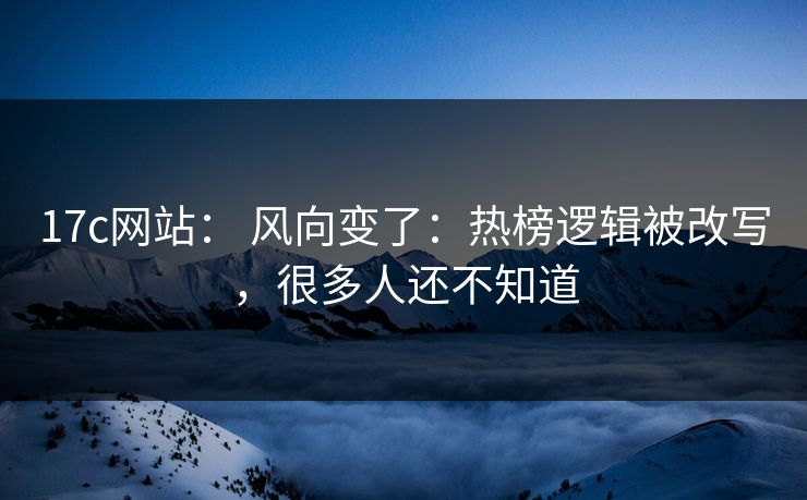 17c网站： 风向变了：热榜逻辑被改写，很多人还不知道