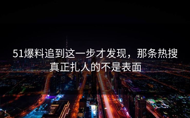 51爆料追到这一步才发现，那条热搜真正扎人的不是表面