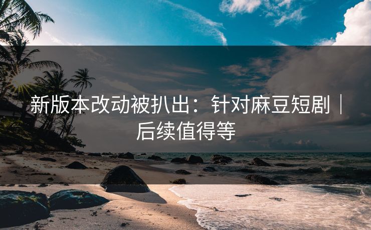 新版本改动被扒出：针对麻豆短剧｜后续值得等