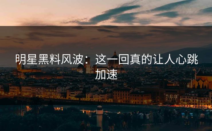 明星黑料风波:这一回真的让人心跳加速 明星黑料风波:这一回真的让人心跳加速