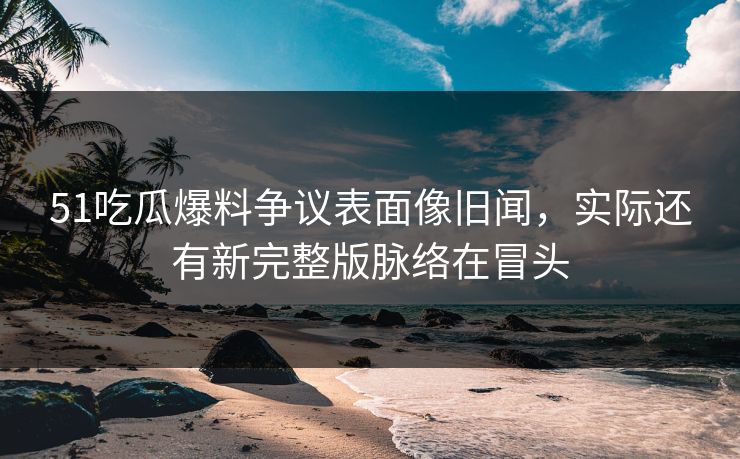 51吃瓜爆料争议表面像旧闻，实际还有新完整版脉络在冒头
