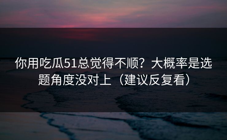 你用吃瓜51总觉得不顺？大概率是选题角度没对上（建议反复看）