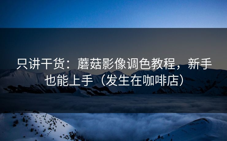 只讲干货：蘑菇影像调色教程，新手也能上手（发生在咖啡店）