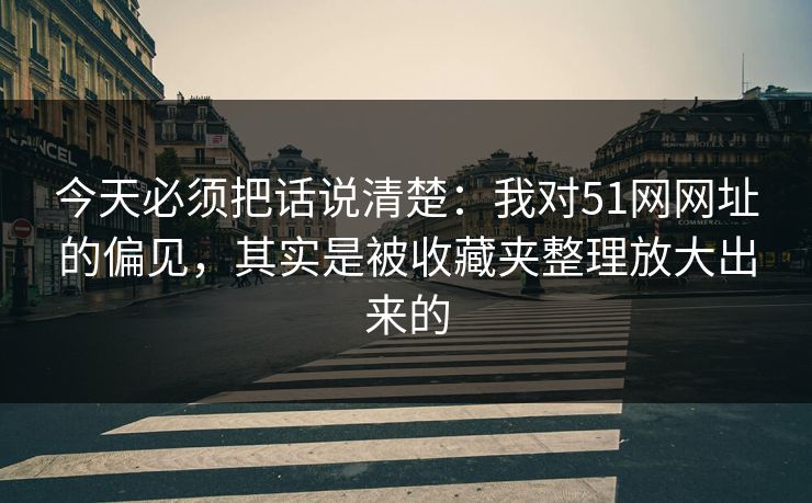 今天必须把话说清楚：我对51网网址的偏见，其实是被收藏夹整理放大出来的