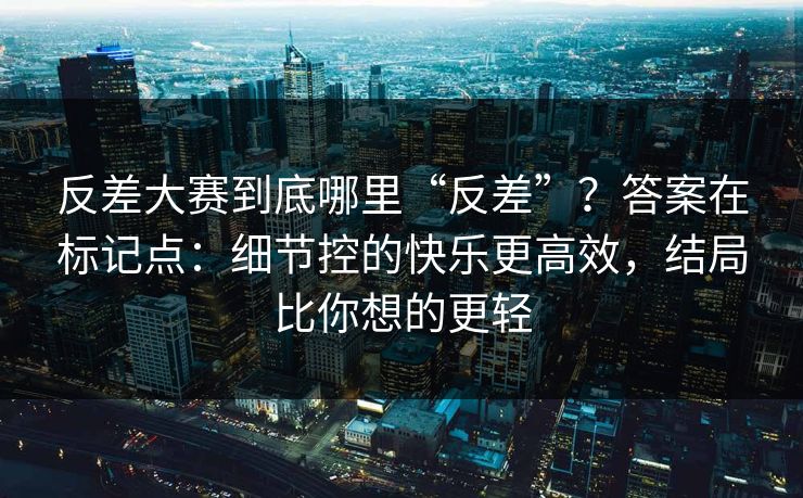 反差大赛到底哪里“反差”？答案在标记点：细节控的快乐更高效，结局比你想的更轻