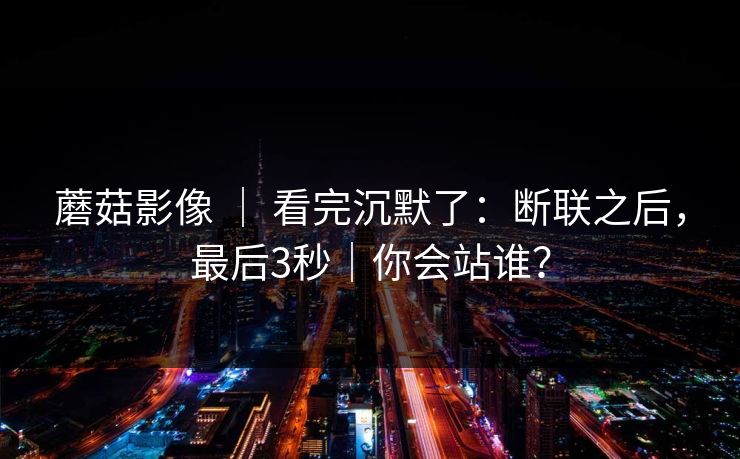 蘑菇影像 ｜ 看完沉默了：断联之后，最后3秒｜你会站谁？