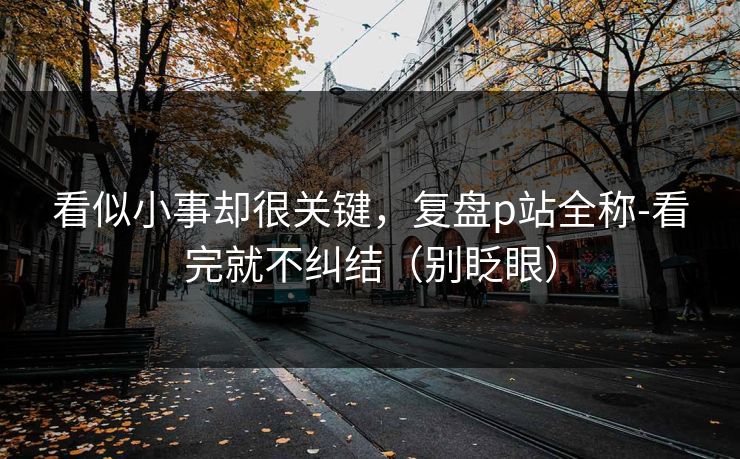看似小事却很关键，复盘p站全称-看完就不纠结（别眨眼）