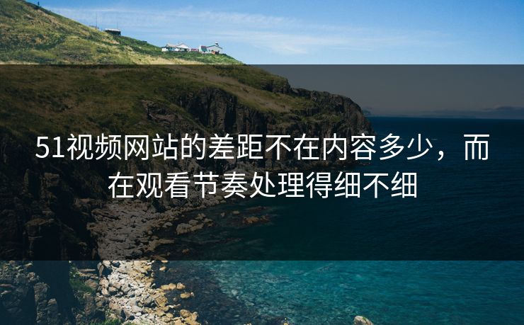 51视频网站的差距不在内容多少,而在观看节奏处理得细不细 51视频网站的差距不在内容多少,而在观看节奏处理得细不细