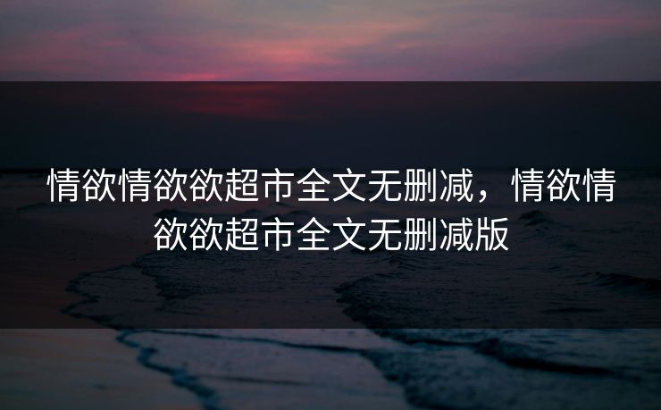 情欲情欲欲超市全文无删减，情欲情欲欲超市全文无删减版