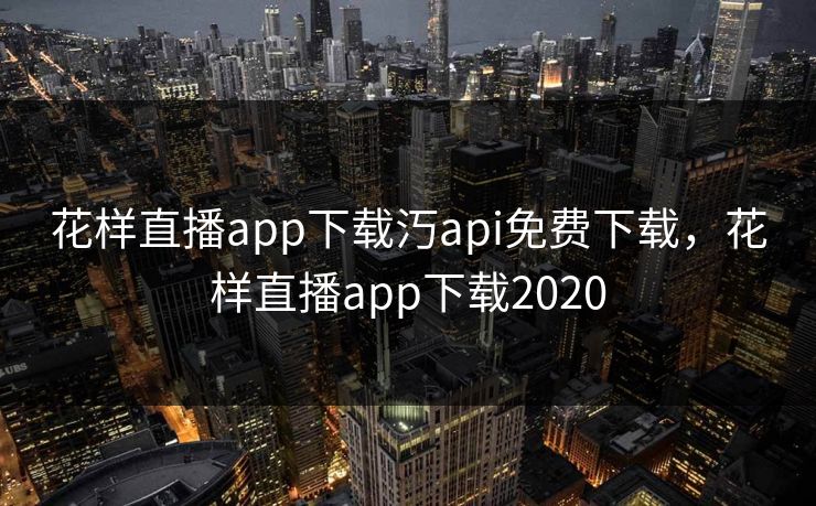 花样直播app下载汅api免费下载，花样直播app下载2020