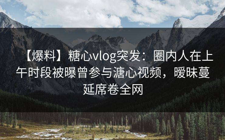 【爆料】糖心vlog突发：圈内人在上午时段被曝曾参与溏心视频，暧昧蔓延席卷全网