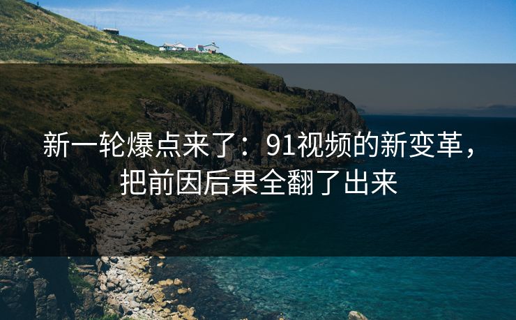 新一轮爆点来了：91视频的新变革，把前因后果全翻了出来