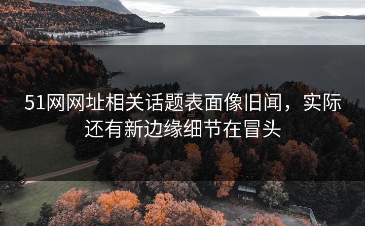 51网网址相关话题表面像旧闻，实际还有新边缘细节在冒头