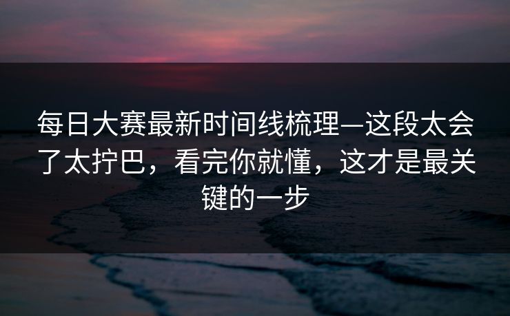 每日大赛最新时间线梳理—这段太会了太拧巴，看完你就懂，这才是最关键的一步