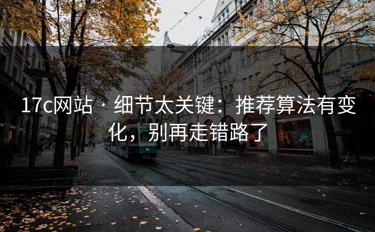 17c网站 · 细节太关键：推荐算法有变化，别再走错路了