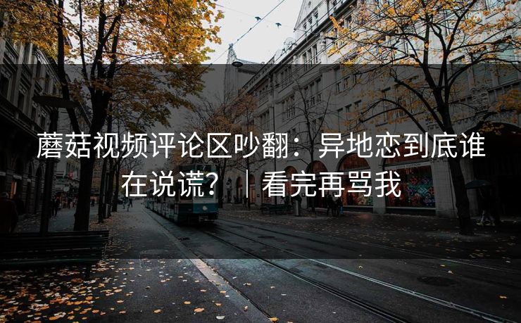 蘑菇视频评论区吵翻：异地恋到底谁在说谎？｜看完再骂我