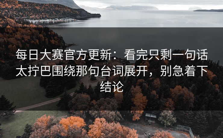 每日大赛官方更新：看完只剩一句话太拧巴围绕那句台词展开，别急着下结论